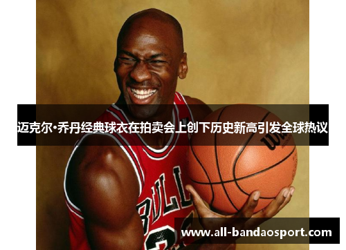 迈克尔·乔丹经典球衣在拍卖会上创下历史新高引发全球热议 迈克尔·乔丹经典球衣在拍卖会上创下历史新高引发全球热议